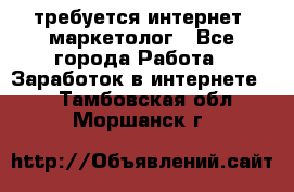 требуется интернет- маркетолог - Все города Работа » Заработок в интернете   . Тамбовская обл.,Моршанск г.